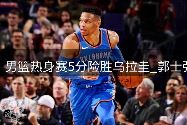 男篮热身赛5分险胜乌拉圭 郭士强赛后直言胡明轩状态不佳